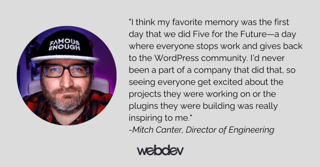 This is a photo of Director of Engineering Mitch Canter along with his quote: "I think my favorite memory was the first day that we did Five for the Future—a day where everyone stops work and gives back to the WordPress community. I’d never been a part of a company that did that, so seeing everyone get excited about the projects they were working on or the plugins they were building was really inspiring to me."